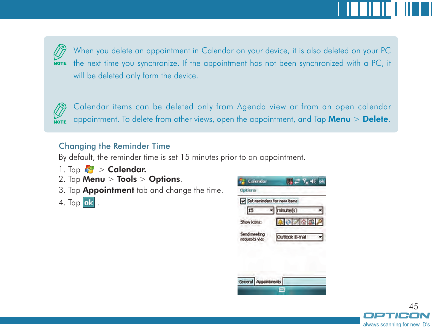 45Changing the Reminder TimeBy default, the reminder time is set 15 minutes prior to an appointment.1. Tap   &gt; Calendar.2. Tap Menu &gt; Tools &gt; Options.3. Tap Appointment tab and change the time.4. Tap   .When you delete an appointment in Calendar on your device, it is also deleted on your PC the next time you synchronize. If the appointment has not been synchronized with a PC, it will be deleted only form the device.Calendar items can be deleted only from Agenda view or from an open calendar appointment. To delete from other views, open the appointment, and Tap Menu &gt; Delete.