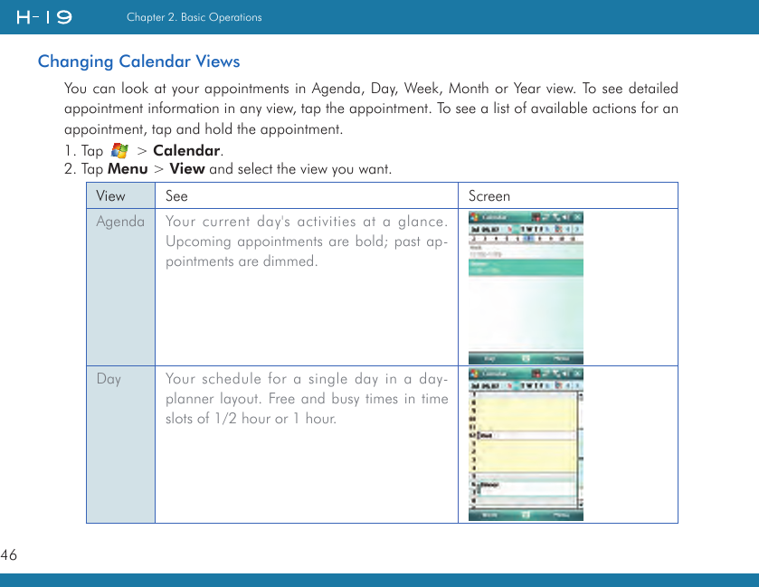 46Chapter 2. Basic OperationsChanging Calendar ViewsYou can look at your appointments in Agenda, Day, Week, Month or Year view. To see detailed appointment information in any view, tap the appointment. To see a list of available actions for an appointment, tap and hold the appointment.1. Tap   &gt; Calendar.2. Tap Menu &gt; View and select the view you want.View See ScreenAgenda Your current day&apos;s activities at a glance. Upcoming appointments are bold; past ap-pointments are dimmed.Day Your schedule for a single day in a day-planner layout. Free and busy times in time slots of 1/2 hour or 1 hour.