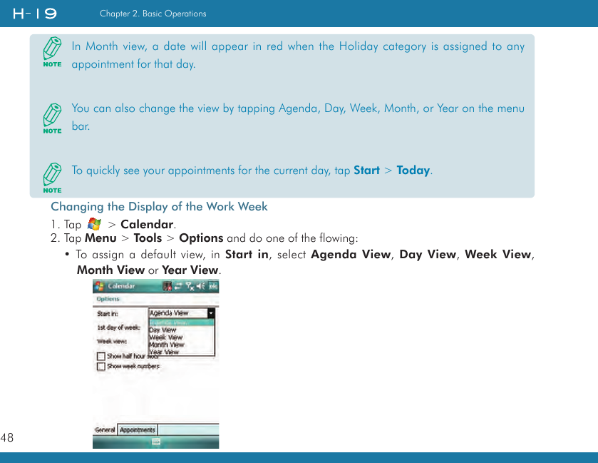 48Chapter 2. Basic OperationsChanging the Display of the Work Week1. Tap   &gt; Calendar.2. Tap Menu &gt; Tools &gt; Options and do one of the flowing:• To assign a default view, in Start in, select Agenda View, Day  View, Week View, Month View or Year View.In Month view, a date will appear in red when the Holiday category is assigned to any appointment for that day.You can also change the view by tapping Agenda, Day, Week, Month, or Year on the menu bar.To quickly see your appointments for the current day, tap Start &gt; Today.