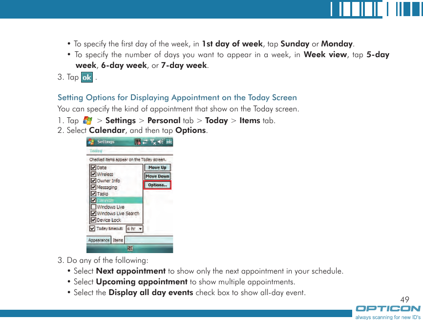 49• To specify the first day of the week, in 1st day of week, tap Sunday or Monday.• To specify the number of days you want to appear in a week, in Week view, tap 5-day week, 6-day week, or 7-day week.3. Tap   .Setting Options for Displaying Appointment on the Today ScreenYou can specify the kind of appointment that show on the Today screen.1. Tap   &gt; Settings &gt; Personal tab &gt; Today &gt; Items tab.2. Select Calendar, and then tap Options.3. Do any of the following:• Select Next appointment to show only the next appointment in your schedule.• Select Upcoming appointment to show multiple appointments.• Select the Display all day events check box to show all-day event.