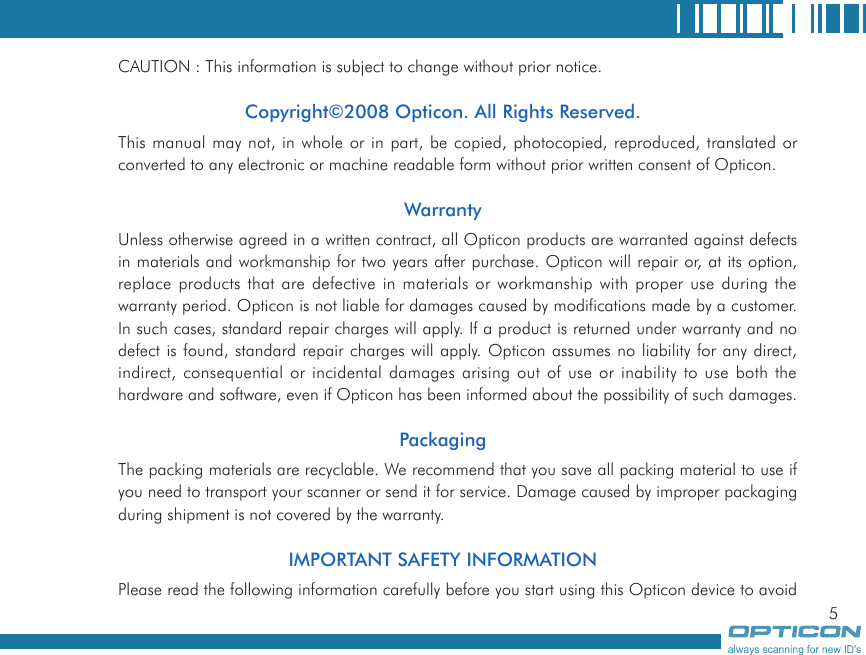 5CAUTION : This information is subject to change without prior notice.Copyright©2008 Opticon. All Rights Reserved.This manual may not, in whole or in part, be copied, photocopied, reproduced, translated or converted to any electronic or machine readable form without prior written consent of Opticon.WarrantyUnless otherwise agreed in a written contract, all Opticon products are warranted against defects in materials and workmanship for two years after purchase. Opticon will repair or, at its option, replace products that are defective in materials or workmanship with proper use during the warranty period. Opticon is not liable for damages caused by modifications made by a customer. In such cases, standard repair charges will apply. If a product is returned under warranty and no defect is found, standard repair charges will apply. Opticon assumes no liability for any direct, indirect, consequential or incidental damages arising out of use or inability to use both the hardware and software, even if Opticon has been informed about the possibility of such damages.PackagingThe packing materials are recyclable. We recommend that you save all packing material to use if you need to transport your scanner or send it for service. Damage caused by improper packaging during shipment is not covered by the warranty.IMPORTANT SAFETY INFORMATIONPlease read the following information carefully before you start using this Opticon device to avoid 