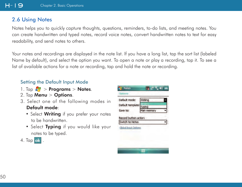 50Chapter 2. Basic Operations2.6 Using NotesNotes helps you to quickly capture thoughts, questions, reminders, to-do lists, and meeting notes. You can create handwritten and typed notes, record voice notes, convert handwritten notes to text for easy readability, and send notes to others.Your notes and recordings are displayed in the note list. If you have a long list, tap the sort list (labeled Name by default), and select the option you want. To open a note or play a recording, tap it. To see a list of available actions for a note or recording, tap and hold the note or recording.Setting the Default Input Mode1. Tap   &gt; Programs &gt; Notes.2. Tap Menu &gt; Options.3. Select one of the following modes in Default mode:• Select Writing if you prefer your notes to be handwritten.• Select Typing if you would like your notes to be typed.4. Tap   .