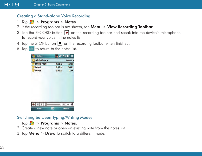 52Chapter 2. Basic OperationsCreating a Stand-alone Voice Recording1. Tap   &gt; Programs &gt; Notes.2. If the recording toolbar is not shown, tap Menu &gt; View Recording Toolbar.3. Tap the RECORD button   on the recording toolbar and speak into the device’s microphone to record your voice in the notes list.4. Tap the STOP button   on the recording toolbar when finished.5. Tap   to return to the notes list. Switching between Typing/Writing Modes1. Tap   &gt; Programs &gt; Notes.2. Create a new note or open an existing note from the notes list.3. Tap Menu &gt; Draw to switch to a different mode.