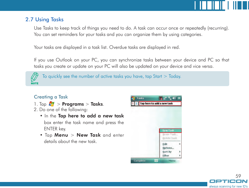 592.7 Using TasksUse Tasks to keep track of things you need to do. A task can occur once or repeatedly (recurring). You can set reminders for your tasks and you can organize them by using categories.Your tasks are displayed in a task list. Overdue tasks are displayed in red.If you use Outlook on your PC, you can synchronize tasks between your device and PC so that tasks you create or update on your PC will also be updated on your device and vice versa.Creating a Task 1. Tap   &gt; Programs &gt; Tasks.2. Do one of the following:• In the Tap here to add  a new task box enter the task name and press the ENTER key.• Tap  Menu &gt;  New Task and enter details about the new task.To quickly see the number of active tasks you have, tap Start &gt; Today.