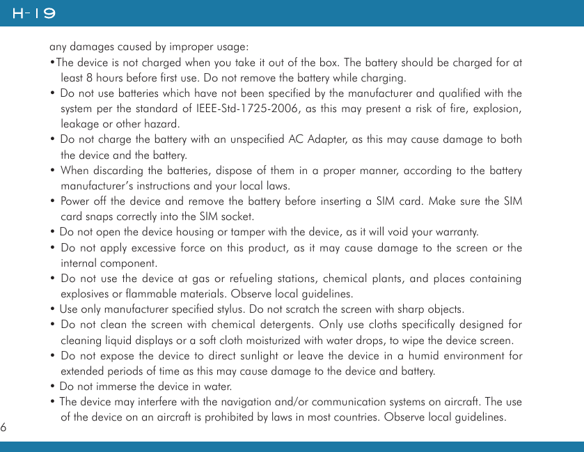 6any damages caused by improper usage:•The device is not charged when you take it out of the box. The battery should be charged for at least 8 hours before first use. Do not remove the battery while charging.• Do not use batteries which have not been specified by the manufacturer and qualified with the system per the standard of IEEE-Std-1725-2006, as this may present a risk of fire, explosion, leakage or other hazard.• Do not charge the battery with an unspecified AC Adapter, as this may cause damage to both the device and the battery.• When discarding the batteries, dispose of them in a proper manner, according to the battery manufacturer’s instructions and your local laws.• Power off the device and remove the battery before inserting a SIM card. Make sure the SIM card snaps correctly into the SIM socket.• Do not open the device housing or tamper with the device, as it will void your warranty.• Do not apply excessive force on this product, as it may cause damage to the screen or the internal component.• Do not use the device at gas or refueling stations, chemical plants, and places containing explosives or flammable materials. Observe local guidelines.• Use only manufacturer specified stylus. Do not scratch the screen with sharp objects.• Do not clean the screen with chemical detergents. Only use cloths specifically designed for cleaning liquid displays or a soft cloth moisturized with water drops, to wipe the device screen.• Do not expose the device to direct sunlight or leave the device in a humid environment for extended periods of time as this may cause damage to the device and battery.• Do not immerse the device in water.• The device may interfere with the navigation and/or communication systems on aircraft. The use of the device on an aircraft is prohibited by laws in most countries. Observe local guidelines.