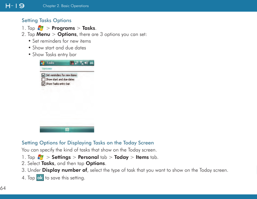 64Chapter 2. Basic Operations   Setting Tasks Options1. Tap   &gt; Programs &gt; Tasks.2. Tap Menu &gt; Options, there are 3 options you can set:• Set reminders for new items• Show start and due dates• Show Tasks entry barSetting Options for Displaying Tasks on the Today ScreenYou can specify the kind of tasks that show on the Today screen.1. Tap   &gt; Settings &gt; Personal tab &gt; Today &gt; Items tab.2. Select Tasks, and then tap Options.3. Under Display number of, select the type of task that you want to show on the Today screen.4. Tap   to save this setting.