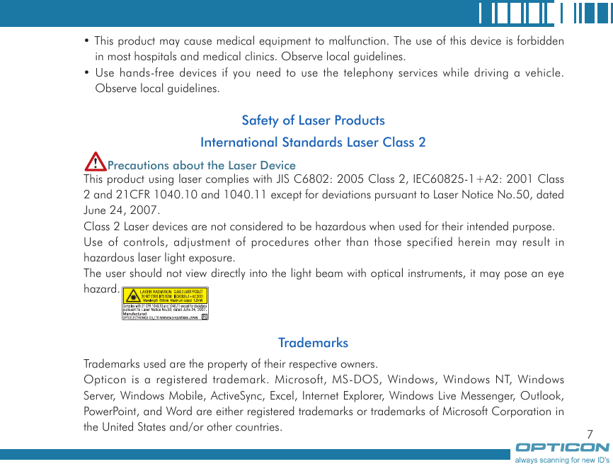 7• This product may cause medical equipment to malfunction. The use of this device is forbidden in most hospitals and medical clinics. Observe local guidelines.• Use hands-free devices if you need to use the telephony services while driving a vehicle. Observe local guidelines.Safety of Laser ProductsInternational Standards Laser Class 2Precautions about the Laser DeviceThis product using laser complies with JIS C6802: 2005 Class 2, IEC60825-1+A2: 2001 Class 2 and 21CFR 1040.10 and 1040.11 except for deviations pursuant to Laser Notice No.50, dated June 24, 2007.Class 2 Laser devices are not considered to be hazardous when used for their intended purpose.Use of controls, adjustment of procedures other than those specified herein may result in hazardous laser light exposure.The user should not view directly into the light beam with optical instruments, it may pose an eye hazard.TrademarksTrademarks used are the property of their respective owners.Opticon is a registered trademark. Microsoft, MS-DOS, Windows, Windows NT, Windows Server, Windows Mobile, ActiveSync, Excel, Internet Explorer, Windows Live Messenger, Outlook, PowerPoint, and Word are either registered trademarks or trademarks of Microsoft Corporation in the United States and/or other countries.