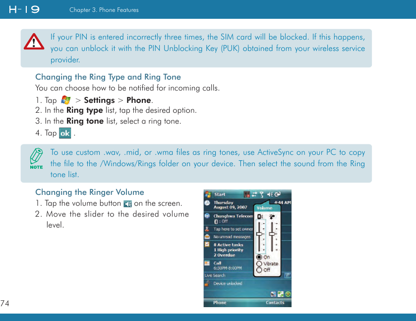 74Chapter 3. Phone FeaturesChanging the Ring Type and Ring ToneYou can choose how to be notified for incoming calls.1. Tap   &gt; Settings &gt; Phone.2. In the Ring type list, tap the desired option.3. In the Ring tone list, select a ring tone.4. Tap   .If your PIN is entered incorrectly three times, the SIM card will be blocked. If this happens, you can unblock it with the PIN Unblocking Key (PUK) obtained from your wireless service provider.To use custom .wav, .mid, or .wma files as ring tones, use ActiveSync on your PC to copy the file to the /Windows/Rings folder on your device. Then select the sound from the Ring tone list.Changing the Ringer Volume1. Tap the volume button   on the screen.2. Move the slider to the desired volume level.