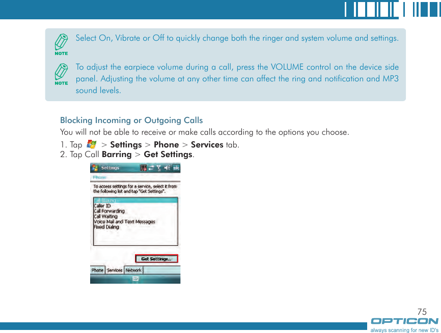 75Blocking Incoming or Outgoing CallsYou will not be able to receive or make calls according to the options you choose.1. Tap   &gt; Settings &gt; Phone &gt; Services tab.2. Tap Call Barring &gt; Get Settings.Select On, Vibrate or Off to quickly change both the ringer and system volume and settings. To adjust the earpiece volume during a call, press the VOLUME control on the device side panel. Adjusting the volume at any other time can affect the ring and notification and MP3 sound levels.