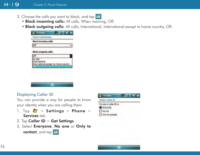 76Chapter 3. Phone Features3. Choose the calls you want to block, and tap   .• Block incoming calls: All calls, When roaming, Off.• Block outgoing calls: All calls, International, International except to home country, Off.Displaying Caller IDYou can provide a way for people to know your identity when you are calling them.1.  Tap    &gt;  Settings  &gt;  Phone  &gt; Services tab.2. Tap Caller ID &gt; Get Settings.3. Select Everyone, No one or Only to contact, and tap   .