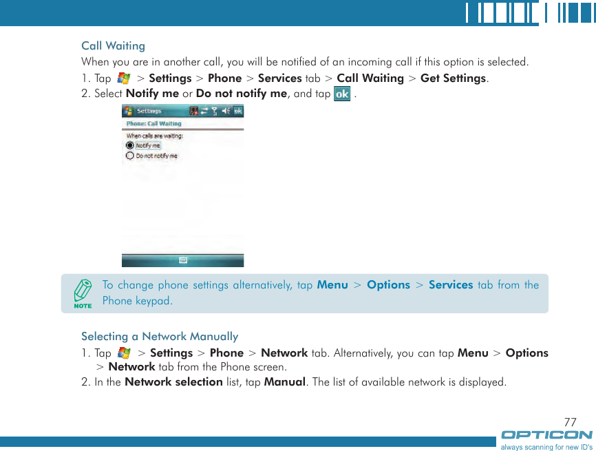 77Call WaitingWhen you are in another call, you will be notified of an incoming call if this option is selected.1. Tap   &gt; Settings &gt; Phone &gt; Services tab &gt; Call Waiting &gt; Get Settings.2. Select Notify me or Do not notify me, and tap   .Selecting a Network Manually1. Tap   &gt; Settings &gt; Phone &gt; Network tab. Alternatively, you can tap Menu &gt; Options &gt; Network tab from the Phone screen.2. In the Network selection list, tap Manual. The list of available network is displayed.To change phone settings alternatively, tap Menu &gt; Options &gt; Services tab from the Phone keypad.