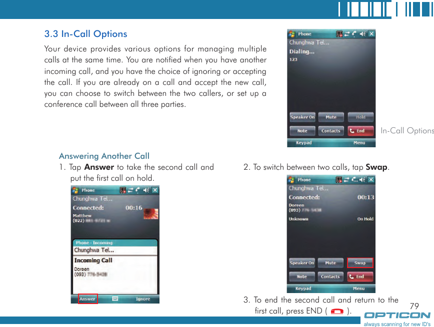 793.3 In-Call OptionsYour device provides various options for managing multiple calls at the same time. You are notified when you have another incoming call, and you have the choice of ignoring or accepting the call. If you are already on a call and accept the new call, you can choose to switch between the two callers, or set up a conference call between all three parties. In-Call OptionsAnswering Another Call1. Tap Answer to take the second call and put the first call on hold.2. To switch between two calls, tap Swap.3. To end the second call and return to the first call, press END (   ).