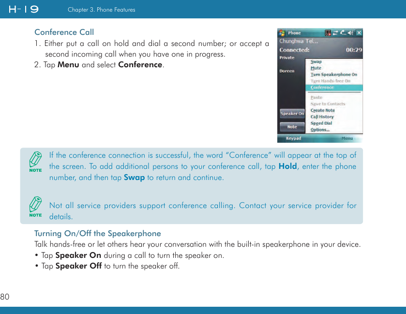 80Chapter 3. Phone FeaturesConference Call1. Either put a call on hold and dial a second number; or accept a second incoming call when you have one in progress.2. Tap Menu and select Conference.Turning On/Off the SpeakerphoneTalk hands-free or let others hear your conversation with the built-in speakerphone in your device.• Tap Speaker On during a call to turn the speaker on. • Tap Speaker Off to turn the speaker off.If the conference connection is successful, the word “Conference” will appear at the top of the screen. To add additional persons to your conference call, tap Hold, enter the phone number, and then tap Swap to return and continue.Not all service providers support conference calling. Contact your service provider for details.