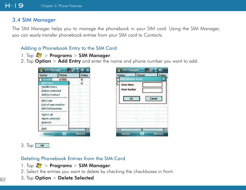 82Chapter 3. Phone Features3.4 SIM ManagerThe SIM Manager helps you to manage the phonebook in your SIM card. Using the SIM Manager, you can easily transfer phonebook entries from your SIM card to Contacts.Adding a Phonebook Entry to the SIM Card1. Tap   &gt; Programs &gt; SIM Manager.2. Tap Option &gt; Add Entry and enter the name and phone number you want to add. 3. Tap   .Deleting Phonebook Entries from the SIM Card1. Tap   &gt; Programs &gt; SIM Manager.2. Select the entries you want to delete by checking the checkboxes in front.3. Tap Option &gt; Delete Selected.