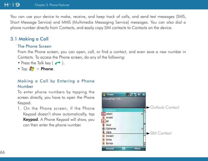 66Chapter 3. Phone FeaturesYou can use your device to make, receive, and keep track of calls, and send text messages (SMS, Short Message Service) and MMS (Multimedia Messaging Service) messages. You can also dial a phone number directly from Contacts, and easily copy SIM contacts to Contacts on the device.3.1 Making a CallThe Phone ScreenFrom the Phone screen, you can open, call, or find a contact, and even save a new number in Contacts. To access the Phone screen, do any of the following:• Press the Talk key (   ).• Tap   &gt; Phone.Making  a  Call  by  Entering  a  Phone NumberTo enter phone numbers by tapping the screen directly, you have to open the Phone Keypad.1. On the Phone screen, if the Phone Keypad doesn’t show automatically, tap Keypad. A Phone Keypad will show, you can then enter the phone number.      SIM ContactOutlook Contact