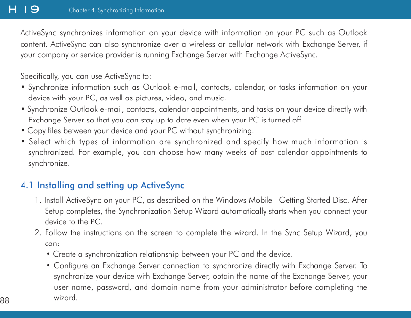 88Chapter 4. Synchronizing InformationActiveSync synchronizes information on your device with information on your PC such as Outlook content. ActiveSync can also synchronize over a wireless or cellular network with Exchange Server, if your company or service provider is running Exchange Server with Exchange ActiveSync.Specifically, you can use ActiveSync to:• Synchronize information such as Outlook e-mail, contacts, calendar, or tasks information on your device with your PC, as well as pictures, video, and music.• Synchronize Outlook e-mail, contacts, calendar appointments, and tasks on your device directly with Exchange Server so that you can stay up to date even when your PC is turned off.• Copy files between your device and your PC without synchronizing.• Select which types of information are synchronized and specify how much information is synchronized. For example, you can choose how many weeks of past calendar appointments to synchronize.4.1 Installing and setting up ActiveSync1. Install ActiveSync on your PC, as described on the Windows Mobile Getting Started Disc. After Setup completes, the Synchronization Setup Wizard automatically starts when you connect your device to the PC.2. Follow the instructions on the screen to complete the wizard. In the Sync Setup Wizard, you can:• Create a synchronization relationship between your PC and the device.• Configure an Exchange Server connection to synchronize directly with Exchange Server. To synchronize your device with Exchange Server, obtain the name of the Exchange Server, your user name, password, and domain name from your administrator before completing the wizard.