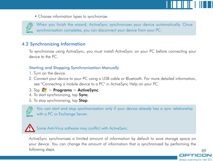 89• Choose information types to synchronize.4.2 Synchronizing InformationTo synchronize using ActiveSync, you must install ActiveSync on your PC before connecting your device to the PC.Starting and Stopping Synchronization Manually1. Turn on the device.2. Connect your device to your PC using a USB cable or Bluetooth. For more detailed information, see &quot;Connecting a mobile device to a PC&quot; in ActiveSync Help on your PC.3. Tap   &gt; Programs &gt; ActiveSync.4. To start synchronizing, tap Sync.5. To stop synchronizing, tap Stop.ActiveSync synchronizes a limited amount of information by default to save storage space on your device. You can change the amount of information that is synchronized by performing the following steps.When you finish the wizard, ActiveSync synchronizes your device automatically. Once synchronization completes, you can disconnect your device from your PC.You can start and stop synchronization only if your device already has a sync relationship with a PC or Exchange Server.Some Anti-Virus software may conflict with ActiveSync.