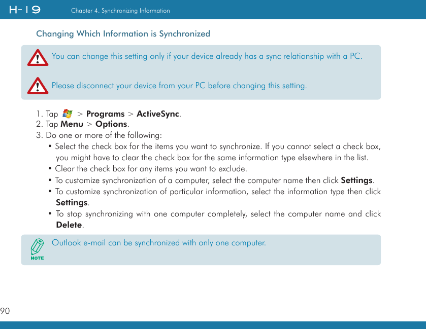 90Chapter 4. Synchronizing InformationChanging Which Information is Synchronized1. Tap   &gt; Programs &gt; ActiveSync.2. Tap Menu &gt; Options.3. Do one or more of the following:• Select the check box for the items you want to synchronize. If you cannot select a check box, you might have to clear the check box for the same information type elsewhere in the list.• Clear the check box for any items you want to exclude.• To customize synchronization of a computer, select the computer name then click Settings. • To customize synchronization of particular information, select the information type then click Settings.• To stop synchronizing with one computer completely, select the computer name and click Delete.You can change this setting only if your device already has a sync relationship with a PC.Please disconnect your device from your PC before changing this setting.Outlook e-mail can be synchronized with only one computer.