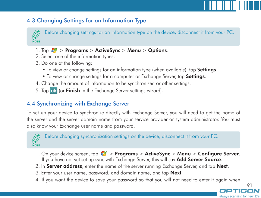 914.3 Changing Settings for an Information Type1. Tap   &gt; Programs &gt; ActiveSync &gt; Menu &gt; Options.2. Select one of the information types.3. Do one of the following:• To view or change settings for an information type (when available), tap Settings.• To view or change settings for a computer or Exchange Server, tap Settings.4. Change the amount of information to be synchronized or other settings.5. Tap   (or Finish in the Exchange Server settings wizard).4.4 Synchronizing with Exchange ServerTo set up your device to synchronize directly with Exchange Server, you will need to get the name of the server and the server domain name from your service provider or system administrator. You must also know your Exchange user name and password.1. On your device screen, tap   &gt; Programs &gt; ActiveSync &gt; Menu &gt; Configure Server. If you have not yet set up sync with Exchange Server, this will say Add Server Source.2. In Server address, enter the name of the server running Exchange Server, and tap Next.3. Enter your user name, password, and domain name, and tap Next.4. If you want the device to save your password so that you will not need to enter it again when Before changing settings for an information type on the device, disconnect it from your PC.Before changing synchronization settings on the device, disconnect it from your PC.