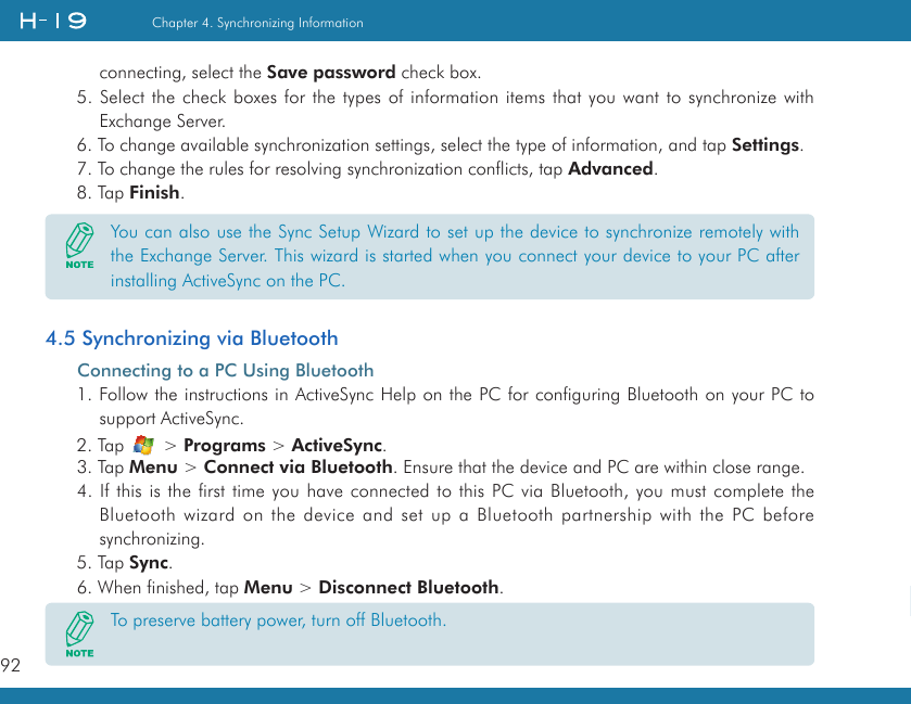 92Chapter 4. Synchronizing Information   connecting, select the Save password check box.5. Select the check boxes for the types of information items that you want to synchronize with Exchange Server.6. To change available synchronization settings, select the type of information, and tap Settings.7. To change the rules for resolving synchronization conflicts, tap Advanced.8. Tap Finish.4.5 Synchronizing via BluetoothConnecting to a PC Using Bluetooth1. Follow the instructions in ActiveSync Help on the PC for configuring Bluetooth on your PC to support ActiveSync.2. Tap   &gt; Programs &gt; ActiveSync.3. Tap Menu &gt; Connect via Bluetooth. Ensure that the device and PC are within close range.4. If this is the first time you have connected to this PC via Bluetooth, you must complete the Bluetooth wizard on the device and set up a Bluetooth partnership with the PC before synchronizing.5. Tap Sync.6. When finished, tap Menu &gt; Disconnect Bluetooth.You can also use the Sync Setup Wizard to set up the device to synchronize remotely with the Exchange Server. This wizard is started when you connect your device to your PC after installing ActiveSync on the PC.To preserve battery power, turn off Bluetooth.