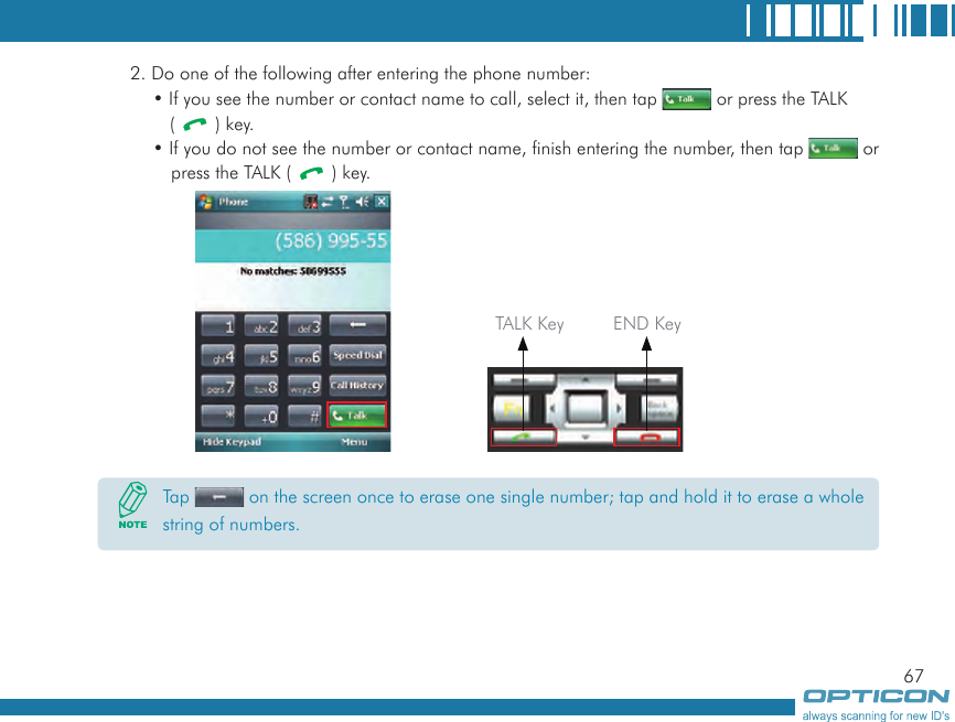 672. Do one of the following after entering the phone number:• If you see the number or contact name to call, select it, then tap   or press the TALK (   ) key.• If you do not see the number or contact name, finish entering the number, then tap   or press the TALK (   ) key.  TALK Key END KeyTap   on the screen once to erase one single number; tap and hold it to erase a whole string of numbers.