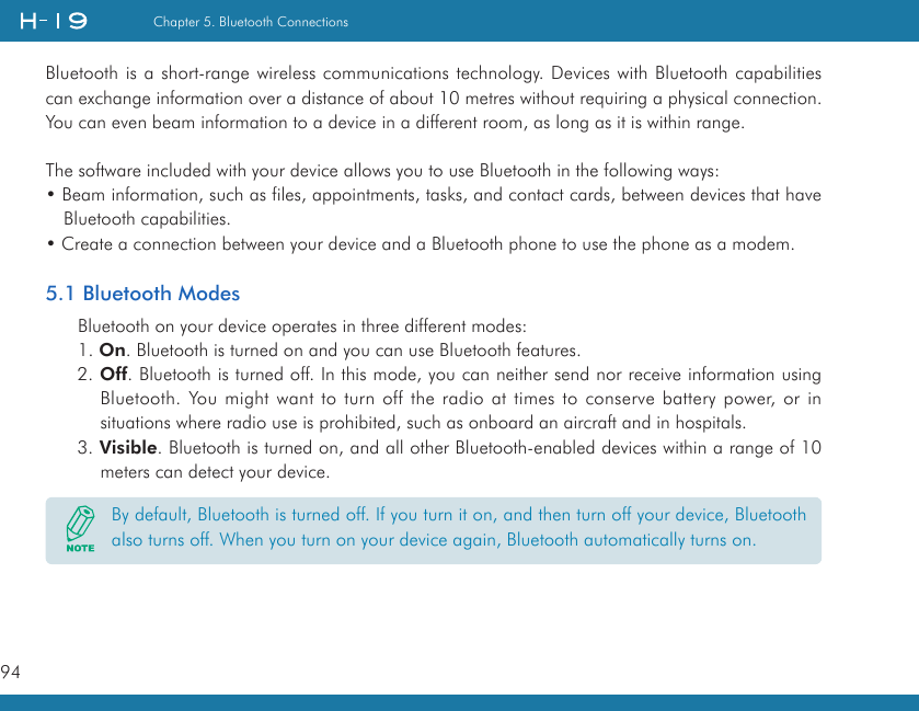 94Chapter 5. Bluetooth ConnectionsBluetooth is a short-range wireless communications technology. Devices with Bluetooth capabilities can exchange information over a distance of about 10 metres without requiring a physical connection. You can even beam information to a device in a different room, as long as it is within range.The software included with your device allows you to use Bluetooth in the following ways:• Beam information, such as files, appointments, tasks, and contact cards, between devices that have Bluetooth capabilities.• Create a connection between your device and a Bluetooth phone to use the phone as a modem.5.1 Bluetooth ModesBluetooth on your device operates in three different modes:1. On. Bluetooth is turned on and you can use Bluetooth features.2. Off. Bluetooth is turned off. In this mode, you can neither send nor receive information using Bluetooth. You might want to turn off the radio at times to conserve battery power, or in situations where radio use is prohibited, such as onboard an aircraft and in hospitals.3. Visible. Bluetooth is turned on, and all other Bluetooth-enabled devices within a range of 10 meters can detect your device.By default, Bluetooth is turned off. If you turn it on, and then turn off your device, Bluetooth also turns off. When you turn on your device again, Bluetooth automatically turns on.