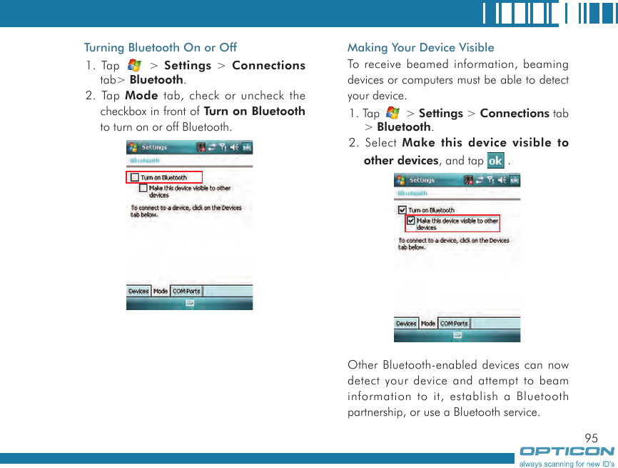 95Turning Bluetooth On or Off1. Tap   &gt; Settings &gt; Connections tab&gt; Bluetooth.2. Tap Mode tab, check or uncheck the checkbox in front of Turn on Bluetooth to turn on or off Bluetooth.      Making Your Device VisibleTo receive beamed information, beaming devices or computers must be able to detect your device.1. Tap   &gt; Settings &gt; Connections tab &gt; Bluetooth.2. Select Make this device visible to other devices, and tap   .      Other Bluetooth-enabled devices can now detect your device and attempt to beam information to it, establish a Bluetooth partnership, or use a Bluetooth service.
