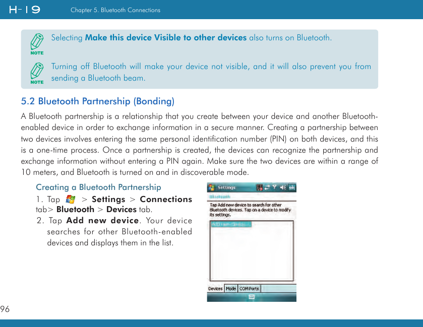 96Chapter 5. Bluetooth Connections5.2 Bluetooth Partnership (Bonding)A Bluetooth partnership is a relationship that you create between your device and another Bluetooth-enabled device in order to exchange information in a secure manner. Creating a partnership between two devices involves entering the same personal identification number (PIN) on both devices, and this is a one-time process. Once a partnership is created, the devices can recognize the partnership and exchange information without entering a PIN again. Make sure the two devices are within a range of 10 meters, and Bluetooth is turned on and in discoverable mode.Selecting Make this device Visible to other devices also turns on Bluetooth.Turning off Bluetooth will make your device not visible, and it will also prevent you from sending a Bluetooth beam.Creating a Bluetooth Partnership1. Tap    &gt; Settings &gt;  Connections tab&gt; Bluetooth &gt; Devices tab.2. Tap Add  new device. Your device searches for other Bluetooth-enabled devices and displays them in the list.