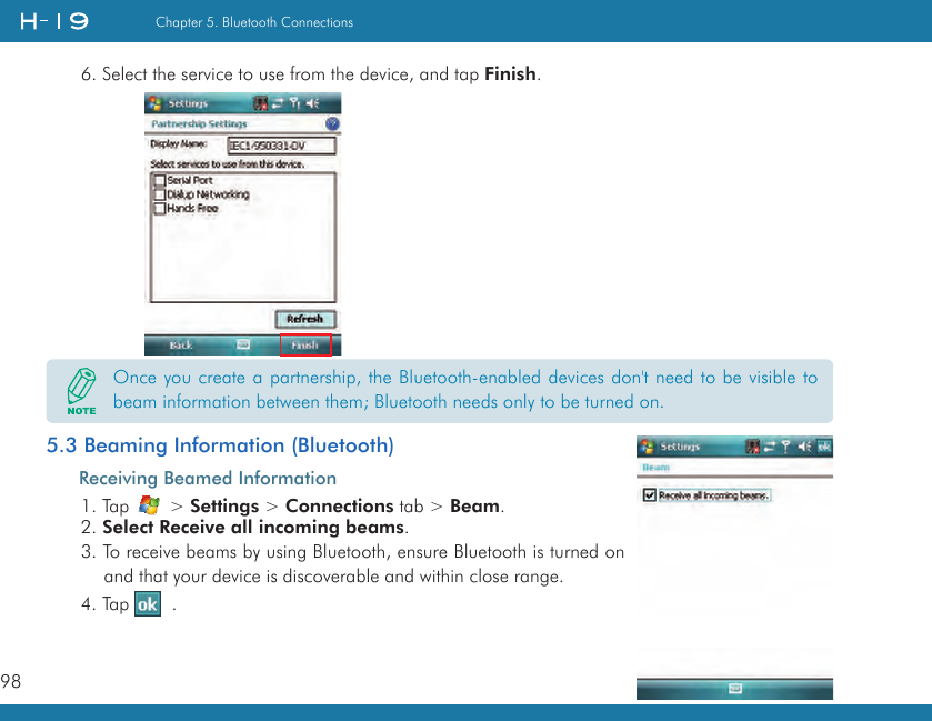 98Chapter 5. Bluetooth Connections6. Select the service to use from the device, and tap Finish.       5.3 Beaming Information (Bluetooth)Receiving Beamed Information1. Tap   &gt; Settings &gt; Connections tab &gt; Beam.2. Select Receive all incoming beams.3. To receive beams by using Bluetooth, ensure Bluetooth is turned on and that your device is discoverable and within close range.4. Tap    .Once you create a partnership, the Bluetooth-enabled devices don&apos;t need to be visible to beam information between them; Bluetooth needs only to be turned on.