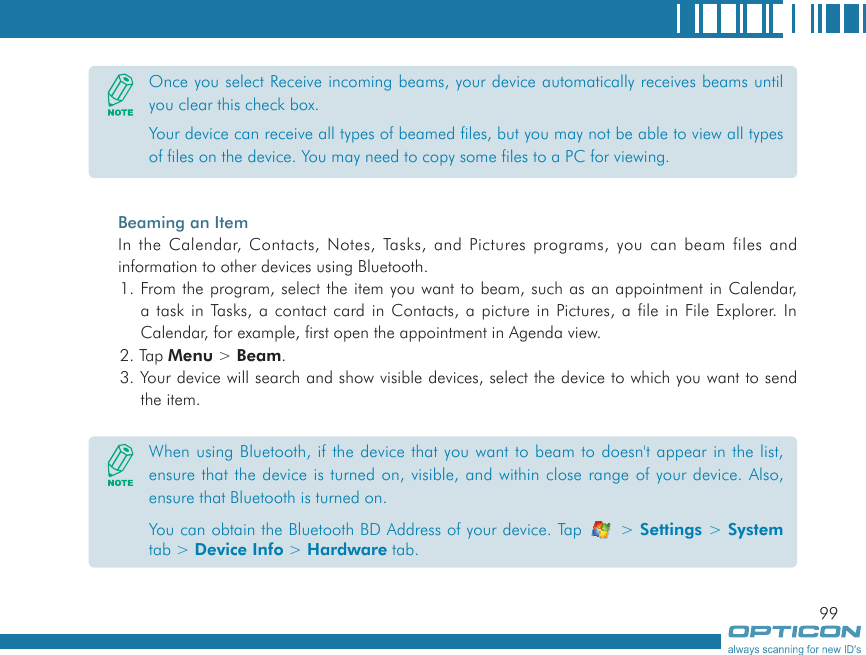 99Beaming an ItemIn the Calendar, Contacts, Notes, Tasks, and Pictures programs, you can beam files and information to other devices using Bluetooth.1. From the program, select the item you want to beam, such as an appointment in Calendar, a task in Tasks, a contact card in Contacts, a picture in Pictures, a file in File Explorer. In Calendar, for example, first open the appointment in Agenda view.2. Tap Menu &gt; Beam.3. Your device will search and show visible devices, select the device to which you want to send the item.Once you select Receive incoming beams, your device automatically receives beams until you clear this check box.Your device can receive all types of beamed files, but you may not be able to view all types of files on the device. You may need to copy some files to a PC for viewing.When using Bluetooth, if the device that you want to beam to doesn&apos;t appear in the list, ensure that the device is turned on, visible, and within close range of your device. Also, ensure that Bluetooth is turned on.You can obtain the Bluetooth BD Address of your device. Tap   &gt; Settings &gt; System tab &gt; Device Info &gt; Hardware tab.