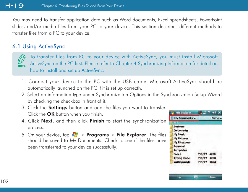 102Chapter 6. Transferring Files To and From Your DeviceYou may need to transfer application data such as Word documents, Excel spreadsheets, PowerPoint slides, and/or media files from your PC to your device. This section describes different methods to transfer files from a PC to your device.6.1 Using ActiveSync1. Connect your device to the PC with the USB cable. Microsoft ActiveSync should be automatically launched on the PC if it is set up correctly.2. Select an information type under Synchronization Options in the Synchronization Setup Wizard by checking the checkbox in front of it.3. Click the Settings button and add the files you want to transfer. Click the OK button when you finish.4. Click Next, and then click Finish to start the synchronization process.5. On your device, tap   &gt; Programs &gt; File Explorer. The files should be saved to My Documents. Check to see if the files have been transferred to your device successfully.To transfer files from PC to your device with ActiveSync, you must install Microsoft ActiveSync on the PC first. Please refer to Chapter 4 Synchronizing Information for detail on how to install and set up ActiveSync.