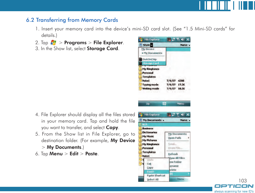 1036.2 Transferring from Memory Cards1. Insert your memory card into the device’s mini-SD card slot. (See “1.5 Mini-SD cards” for details.)2. Tap   &gt; Programs &gt; File Explorer.3. In the Show list, select Storage Card.4. File Explorer should display all the files stored in your memory card. Tap and hold the file you want to transfer, and select Copy.5. From the Show list in File Explorer, go to destination folder. (For example, My Device &gt; My Documents.)6. Tap Menu &gt; Edit &gt; Paste.