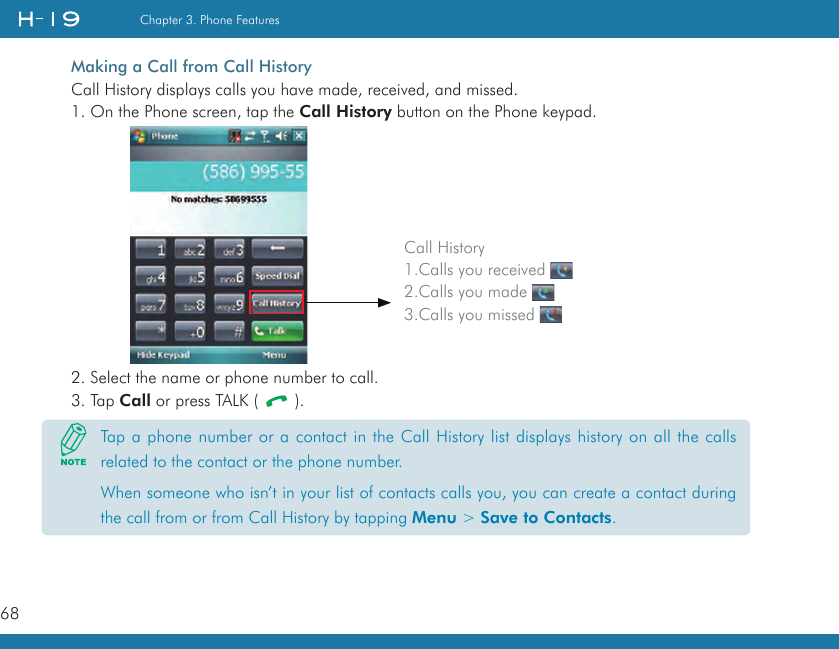 68Chapter 3. Phone FeaturesMaking a Call from Call HistoryCall History displays calls you have made, received, and missed.1. On the Phone screen, tap the Call History button on the Phone keypad.2. Select the name or phone number to call.3. Tap Call or press TALK (   ).Call History1.Calls you received    2.Calls you made    3.Calls you missed Tap a phone number or a contact in the Call History list displays history on all the calls related to the contact or the phone number.When someone who isn’t in your list of contacts calls you, you can create a contact during the call from or from Call History by tapping Menu &gt; Save to Contacts.