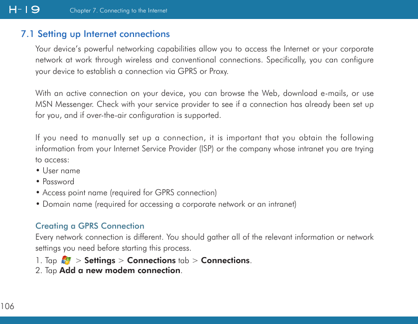 106Chapter 7. Connecting to the Internet7.1 Setting up Internet connectionsYour device’s powerful networking capabilities allow you to access the Internet or your corporate network at work through wireless and conventional connections. Specifically, you can configure your device to establish a connection via GPRS or Proxy.With an active connection on your device, you can browse the Web, download e-mails, or use MSN Messenger. Check with your service provider to see if a connection has already been set up for you, and if over-the-air configuration is supported.If you need to manually set up a connection, it is important that you obtain the following information from your Internet Service Provider (ISP) or the company whose intranet you are trying to access:• User name• Password• Access point name (required for GPRS connection)• Domain name (required for accessing a corporate network or an intranet)Creating a GPRS ConnectionEvery network connection is different. You should gather all of the relevant information or network settings you need before starting this process.1. Tap   &gt; Settings &gt; Connections tab &gt; Connections.2. Tap Add a new modem connection.