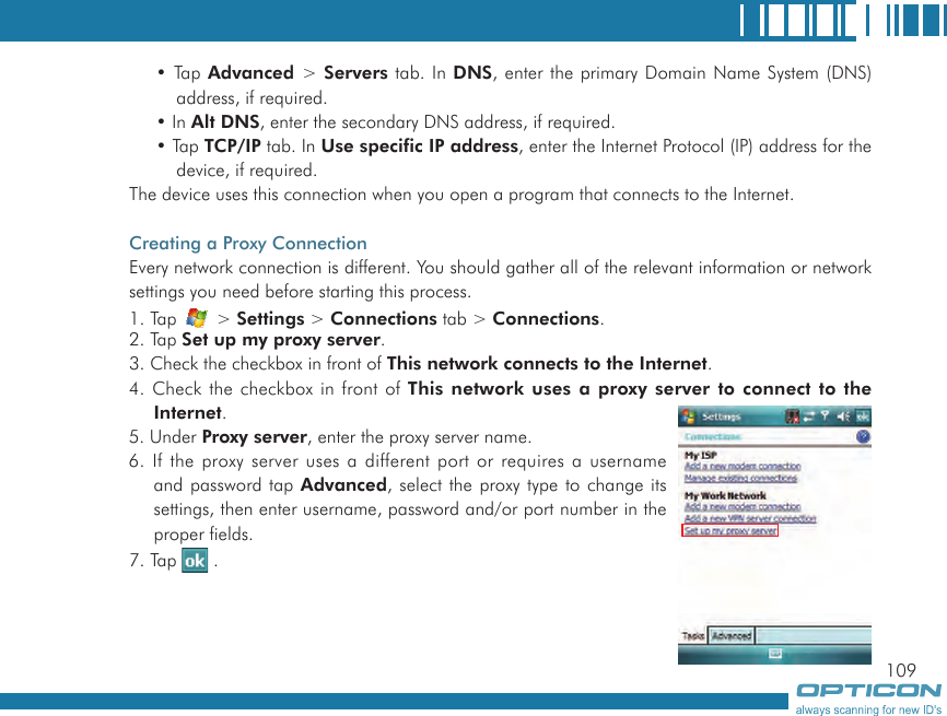 109• Tap Advanced &gt; Servers tab. In DNS, enter the primary Domain Name System (DNS) address, if required.• In Alt DNS, enter the secondary DNS address, if required.• Tap TCP/IP tab. In Use specific IP address, enter the Internet Protocol (IP) address for the device, if required.The device uses this connection when you open a program that connects to the Internet.Creating a Proxy ConnectionEvery network connection is different. You should gather all of the relevant information or network settings you need before starting this process.1. Tap   &gt; Settings &gt; Connections tab &gt; Connections.2. Tap Set up my proxy server.3. Check the checkbox in front of This network connects to the Internet.4. Check the checkbox in front of This  network uses a proxy server to connect  to the Internet.5. Under Proxy server, enter the proxy server name.6. If the proxy server uses a different port or requires a username and password tap Advanced, select the proxy type to change its settings, then enter username, password and/or port number in the proper fields.7. Tap   .