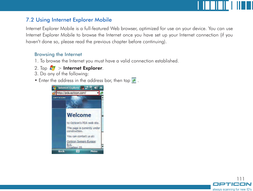 1117.2 Using Internet Explorer MobileInternet Explorer Mobile is a full-featured Web browser, optimized for use on your device. You can use Internet Explorer Mobile to browse the Internet once you have set up your Internet connection (if you haven’t done so, please read the previous chapter before continuing).Browsing the Internet1. To browse the Internet you must have a valid connection established.2. Tap   &gt; Internet Explorer.3. Do any of the following:• Enter the address in the address bar, then tap   .