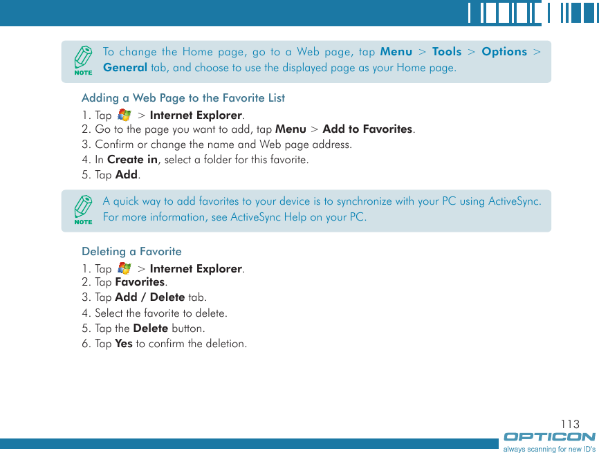 113Adding a Web Page to the Favorite List1. Tap   &gt; Internet Explorer.2. Go to the page you want to add, tap Menu &gt; Add to Favorites.3. Confirm or change the name and Web page address.4. In Create in, select a folder for this favorite.5. Tap Add.Deleting a Favorite1. Tap   &gt; Internet Explorer.2. Tap Favorites.3. Tap Add / Delete tab.4. Select the favorite to delete.5. Tap the Delete button.6. Tap Yes to confirm the deletion.To change the Home page, go to a Web page, tap Menu  &gt; Tools  &gt; Options &gt; General tab, and choose to use the displayed page as your Home page.A quick way to add favorites to your device is to synchronize with your PC using ActiveSync. For more information, see ActiveSync Help on your PC.