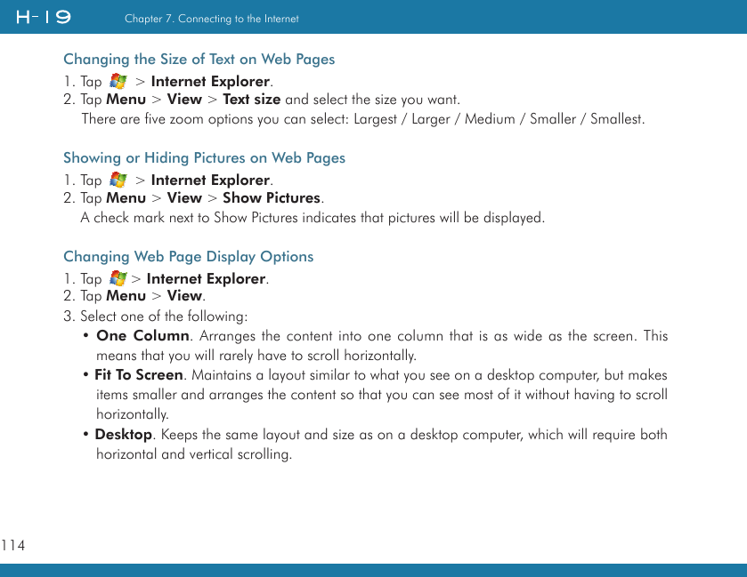 114Chapter 7. Connecting to the InternetChanging the Size of Text on Web Pages1. Tap   &gt; Internet Explorer.2. Tap Menu &gt; View &gt; Text size and select the size you want.There are five zoom options you can select: Largest / Larger / Medium / Smaller / Smallest.Showing or Hiding Pictures on Web Pages1. Tap   &gt; Internet Explorer.2. Tap Menu &gt; View &gt; Show Pictures.     A check mark next to Show Pictures indicates that pictures will be displayed.Changing Web Page Display Options1. Tap  &gt; Internet Explorer.2. Tap Menu &gt; View.3. Select one of the following:• One Column. Arranges the content into one column that is as wide as the screen. This means that you will rarely have to scroll horizontally.• Fit To Screen. Maintains a layout similar to what you see on a desktop computer, but makes items smaller and arranges the content so that you can see most of it without having to scroll horizontally.• Desktop. Keeps the same layout and size as on a desktop computer, which will require both horizontal and vertical scrolling.