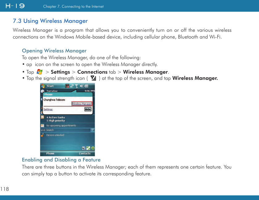 118Chapter 7. Connecting to the Internet7.3 Using Wireless ManagerWireless Manager is a program that allows you to conveniently turn on or off the various wireless connections on the Windows Mobile-based device, including cellular phone, Bluetooth and Wi-Fi.Opening Wireless ManagerTo open the Wireless Manager, do one of the following:• ap  icon on the screen to open the Wireless Manager directly.• Tap   &gt; Settings &gt; Connections tab &gt; Wireless Manager.• Tap the signal strength icon (   ) at the top of the screen, and tap Wireless Manager.Enabling and Disabling a FeatureThere are three buttons in the Wireless Manager; each of them represents one certain feature. You can simply tap a button to activate its corresponding feature.          