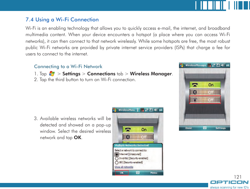 1217.4 Using a Wi-Fi ConnectionWi-Fi is an enabling technology that allows you to quickly access e-mail, the internet, and broadband multimedia content. When your device encounters a hotspot (a place where you can access Wi-Fi networks), it can then connect to that network wirelessly. While some hotspots are free, the most robust public Wi-Fi networks are provided by private internet service providers (ISPs) that charge a fee for users to connect to the internet.Connecting to a Wi-Fi Network1. Tap   &gt; Settings &gt; Connections tab &gt; Wireless Manager.2. Tap the third button to turn on Wi-Fi connection.3. Available wireless networks will be detected and showed on a pop-up window. Select the desired wireless network and tap OK.