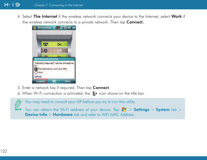 122Chapter 7. Connecting to the Internet4. Select The Internet if the wireless network connects your device to the Internet; select Work if the wireless network connects to a private network. Then tap Connect.5. Enter a network key if required. Then tap Connect.6. When Wi-Fi connection is activated, the   icon shows on the title bar.You may need to consult your ISP before you try to run this utility. You can obtain the Wi-Fi address of your device. Tap   &gt; Settings &gt; System tab &gt; Device Info &gt; Hardware tab and refer to WiFi MAC Address.