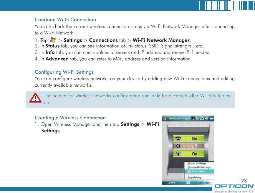 123Checking Wi-Fi ConnectionYou can check the current wireless connection status via Wi-Fi Network Manager after connecting to a Wi-Fi Network.1. Tap   &gt; Settings &gt; Connections tab &gt; Wi-Fi Network Manager.2. In Status tab, you can see information of link status, SSID, Signal strength…etc.3. In Info tab, you can check values of servers and IP address and renew IP if needed.4. In Advanced tab, you can refer to MAC address and version information.Configuring Wi-Fi SettingsYou can configure wireless networks on your device by adding new Wi-Fi connections and editing currently available networks.Creating a Wireless Connection1. Open Wireless Manager and then tap Settings &gt; Wi-Fi Settings.The screen for wireless networks configuration can only be accessed after Wi-Fi is turned on.