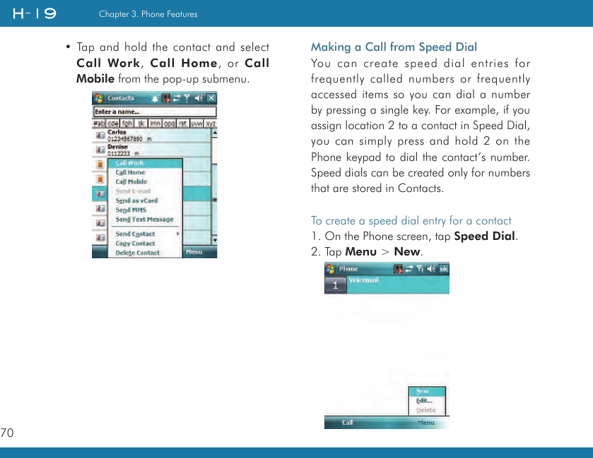 70Chapter 3. Phone Features• Tap and hold the contact and select Call  Work,  Call  Home,  or  Call Mobile from the pop-up submenu.Making a Call from Speed DialYou can create speed dial entries for frequently called numbers or frequently accessed items so you can dial a number by pressing a single key. For example, if you assign location 2 to a contact in Speed Dial, you can simply press and hold 2 on the Phone keypad to dial the contact’s number. Speed dials can be created only for numbers that are stored in Contacts.To create a speed dial entry for a contact1. On the Phone screen, tap Speed Dial.2. Tap Menu &gt; New.