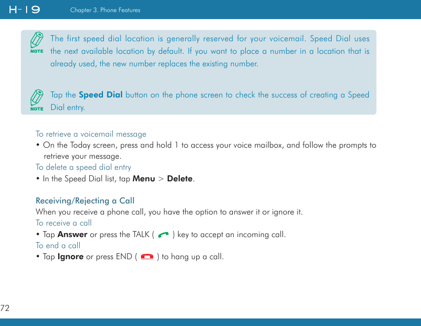 72Chapter 3. Phone FeaturesTo retrieve a voicemail message• On the Today screen, press and hold 1 to access your voice mailbox, and follow the prompts to retrieve your message.To delete a speed dial entry• In the Speed Dial list, tap Menu &gt; Delete.Receiving/Rejecting a CallWhen you receive a phone call, you have the option to answer it or ignore it.To receive a call• Tap Answer or press the TALK (   ) key to accept an incoming call.To end a call• Tap Ignore or press END (   ) to hang up a call.The first speed dial location is generally reserved for your voicemail. Speed Dial uses the next available location by default. If you want to place a number in a location that is already used, the new number replaces the existing number.Tap the Speed Dial button on the phone screen to check the success of creating a Speed Dial entry.