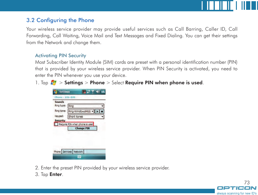 733.2 Configuring the PhoneYour  wireless service provider may provide useful services such as Call Barring, Caller ID, Call Forwarding, Call Waiting, Voice Mail and Text Messages and Fixed Dialing. You can get their settings from the Network and change them.Activating PIN SecurityMost Subscriber Identity Module (SIM) cards are preset with a personal identification number (PIN) that is provided by your wireless service provider. When PIN Security is activated, you need to enter the PIN whenever you use your device.1. Tap   &gt; Settings &gt; Phone &gt; Select Require PIN when phone is used.2. Enter the preset PIN provided by your wireless service provider.3. Tap Enter.