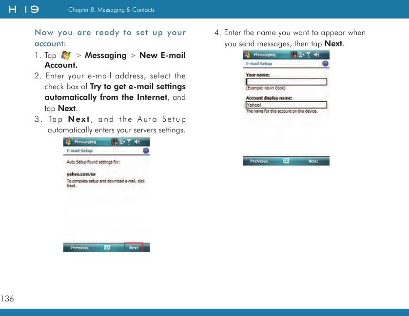 136Chapter 8. Messaging &amp; ContactsNow you  are ready to set up your account:1. Tap   &gt; Messaging &gt; New E-mail Account.2. Enter your e-mail address, select the check box of Try to get e-mail settings automatically from the Internet, and tap Next.3. Tap N ex t , and the Auto Setup automatically enters your servers settings.4. Enter the name you want to appear when you send messages, then tap Next.