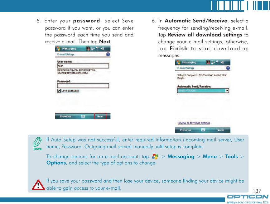 1375. Enter your password. Select Save password if you want, or you can enter the password each time you send and receive e-mail. Then tap Next.6. In Automatic Send/Receive, select a frequency for sending/receiving e-mail. Tap Review all download settings to change your e-mail settings; otherwise, tap Finish to start downloading messages.If Auto Setup was not successful, enter required information (Incoming mail server, User name, Password, Outgoing mail server) manually until setup is complete.To change options for an e-mail account, tap   &gt; Messaging &gt; Menu &gt; Tools &gt; Options, and select the type of options to change.If you save your password and then lose your device, someone finding your device might be able to gain access to your e-mail.