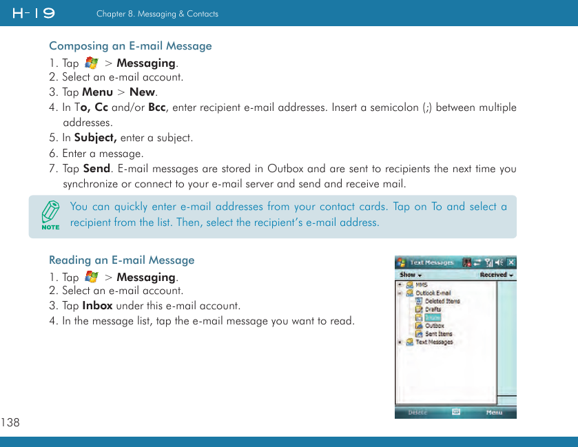 138Chapter 8. Messaging &amp; ContactsComposing an E-mail Message1. Tap   &gt; Messaging.2. Select an e-mail account.3. Tap Menu &gt; New.4. In To, Cc and/or Bcc, enter recipient e-mail addresses. Insert a semicolon (;) between multiple addresses.5. In Subject, enter a subject.6. Enter a message.7. Tap Send. E-mail messages are stored in Outbox and are sent to recipients the next time you synchronize or connect to your e-mail server and send and receive mail.Reading an E-mail Message1. Tap   &gt; Messaging.2. Select an e-mail account.3. Tap Inbox under this e-mail account.4. In the message list, tap the e-mail message you want to read.You can quickly enter e-mail addresses from your contact cards. Tap on To and select a recipient from the list. Then, select the recipient’s e-mail address.