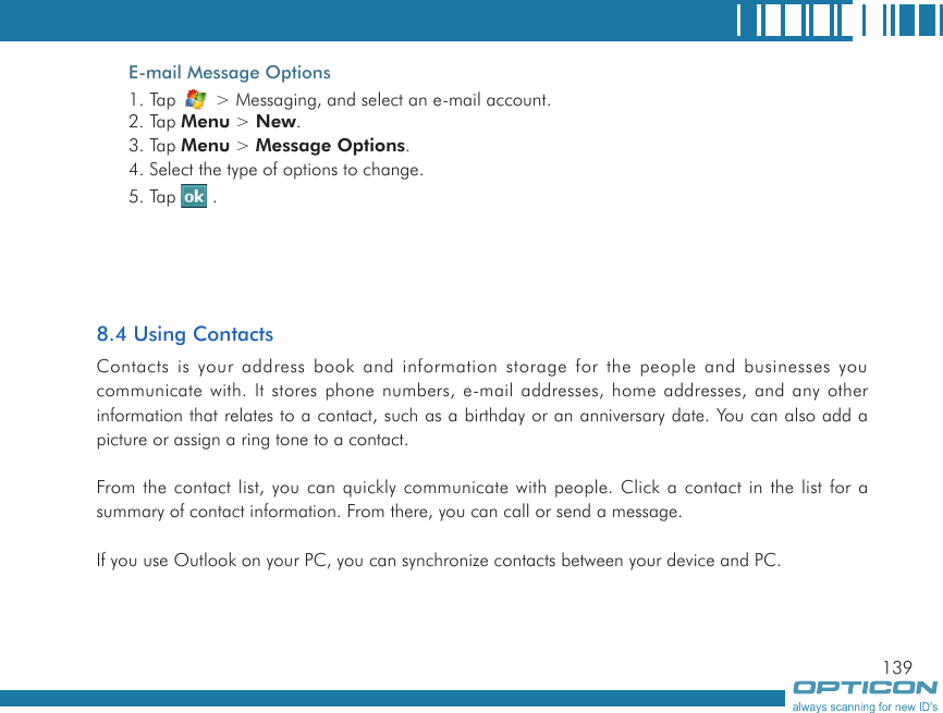 139E-mail Message Options1. Tap   &gt; Messaging, and select an e-mail account.2. Tap Menu &gt; New.3. Tap Menu &gt; Message Options.4. Select the type of options to change.5. Tap   .8.4 Using ContactsContacts is your address book and information storage for the people and businesses you communicate with. It stores phone numbers, e-mail addresses, home addresses, and any other information that relates to a contact, such as a birthday or an anniversary date. You can also add a picture or assign a ring tone to a contact.From the contact list, you can quickly communicate with people. Click a contact in the list for a summary of contact information. From there, you can call or send a message.If you use Outlook on your PC, you can synchronize contacts between your device and PC.