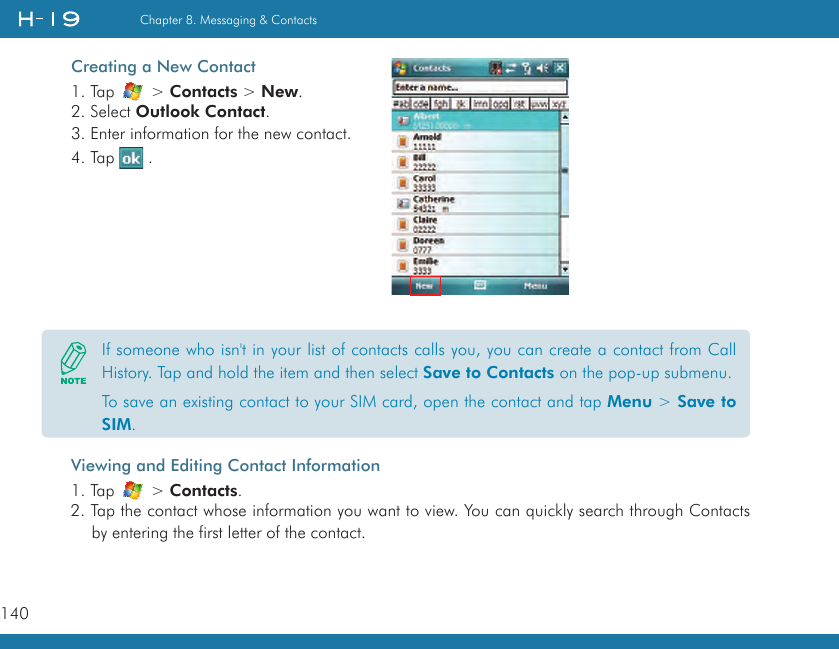 140Chapter 8. Messaging &amp; ContactsCreating a New Contact1. Tap   &gt; Contacts &gt; New.2. Select Outlook Contact.3. Enter information for the new contact.4. Tap   .Viewing and Editing Contact Information1. Tap   &gt; Contacts.2. Tap the contact whose information you want to view. You can quickly search through Contacts by entering the first letter of the contact.If someone who isn&apos;t in your list of contacts calls you, you can create a contact from Call History. Tap and hold the item and then select Save to Contacts on the pop-up submenu.To save an existing contact to your SIM card, open the contact and tap Menu &gt; Save to SIM.